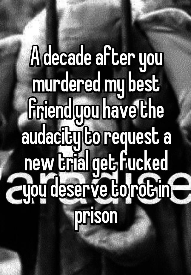 A decade after you murdered my best friend you have the audacity to request a new trial get fucked you deserve to rot in prison