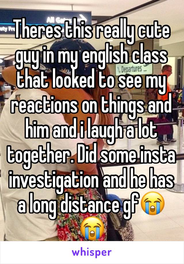 Theres this really cute guy in my english class that looked to see my reactions on things and him and i laugh a lot together. Did some insta investigation and he has a long distance gf😭😭