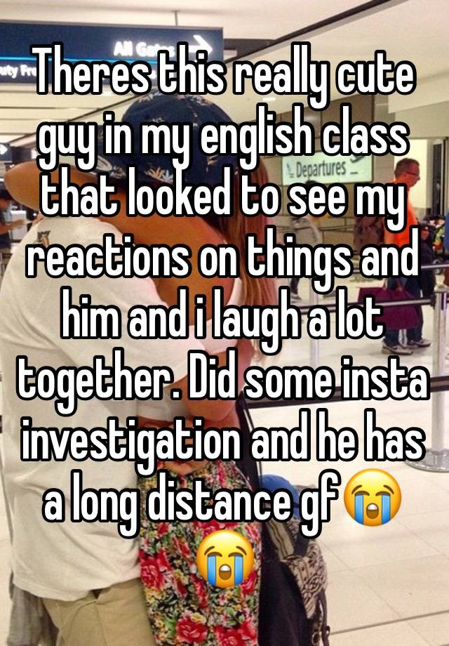 Theres this really cute guy in my english class that looked to see my reactions on things and him and i laugh a lot together. Did some insta investigation and he has a long distance gf😭😭