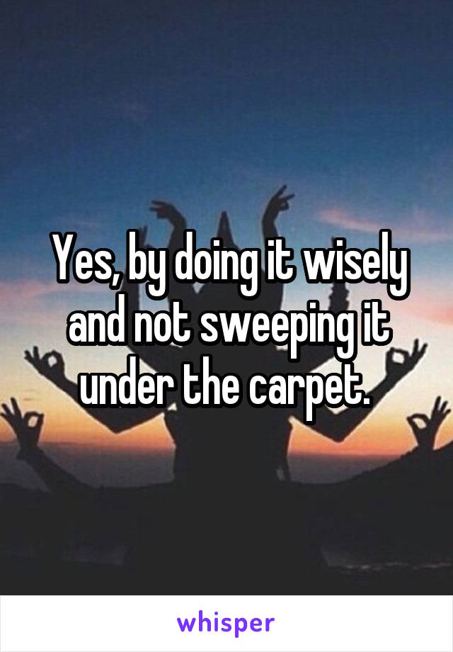 Yes, by doing it wisely and not sweeping it under the carpet. 