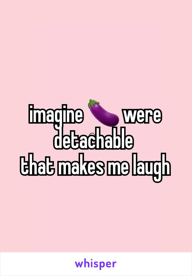 imagine 🍆 were detachable 
that makes me laugh