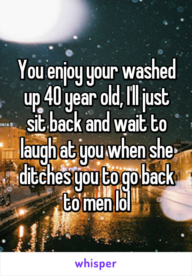 You enjoy your washed up 40 year old, I'll just sit back and wait to laugh at you when she ditches you to go back to men lol