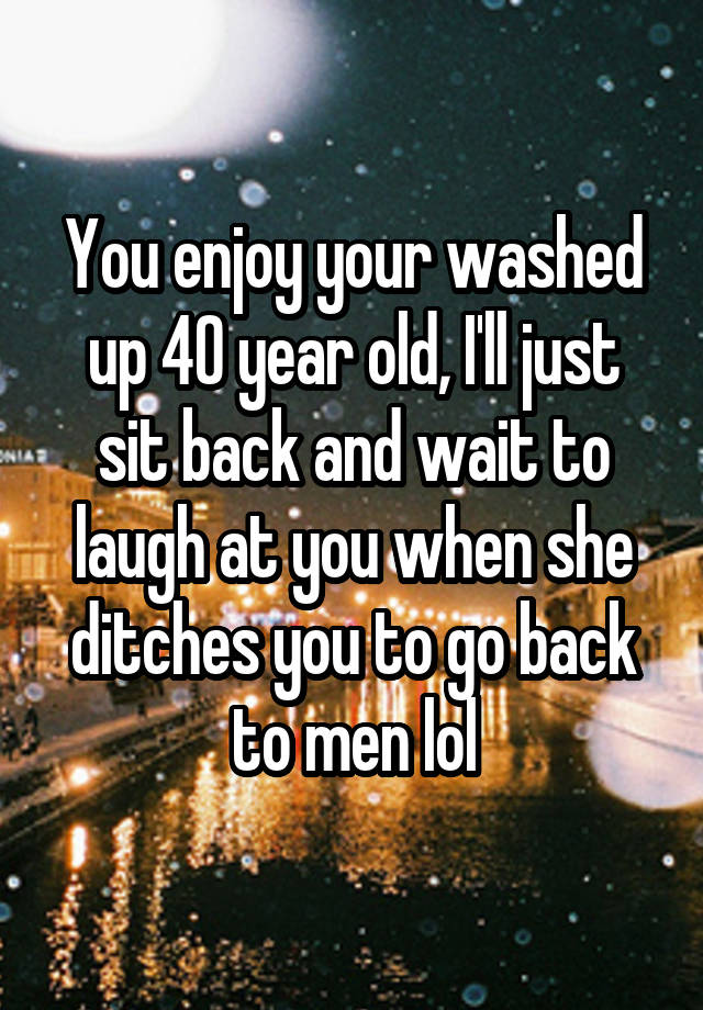 You enjoy your washed up 40 year old, I'll just sit back and wait to laugh at you when she ditches you to go back to men lol