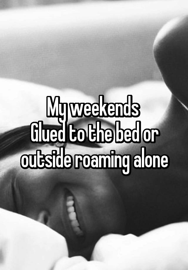 My weekends 
Glued to the bed or outside roaming alone