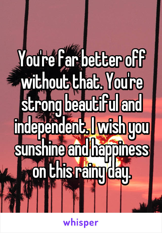 You're far better off without that. You're strong beautiful and independent. I wish you sunshine and happiness on this rainy day.