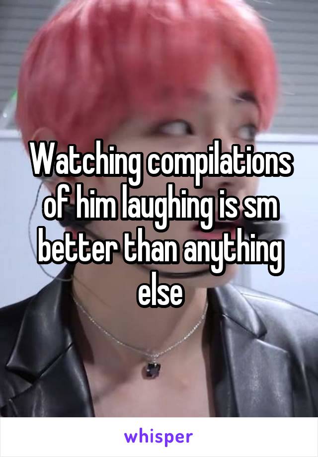 Watching compilations of him laughing is sm better than anything else