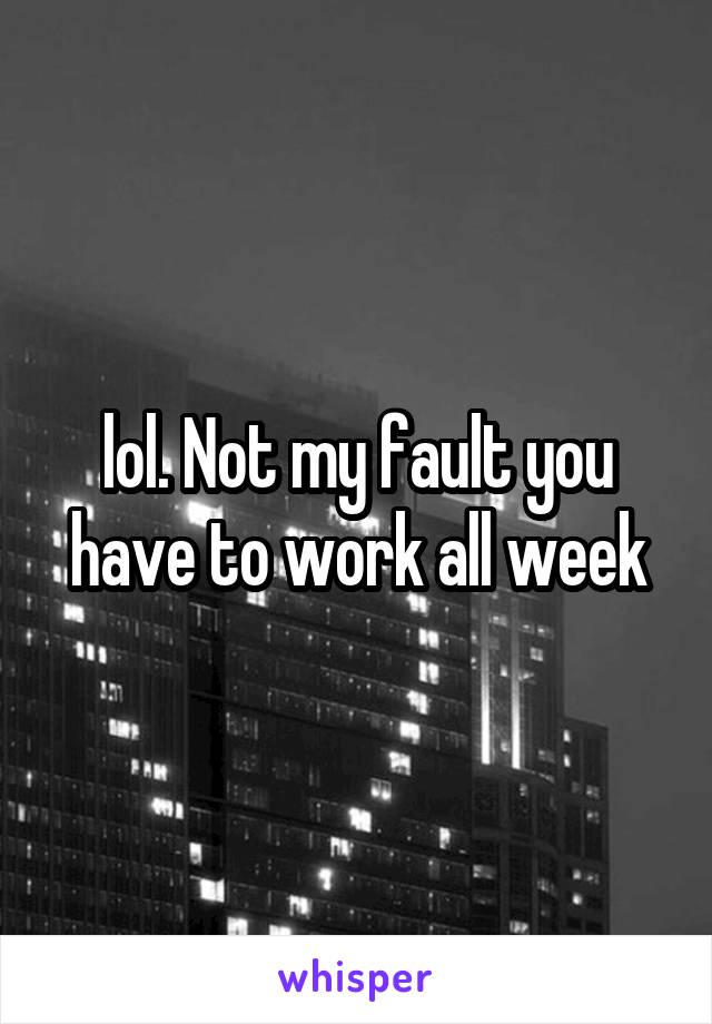 lol. Not my fault you have to work all week