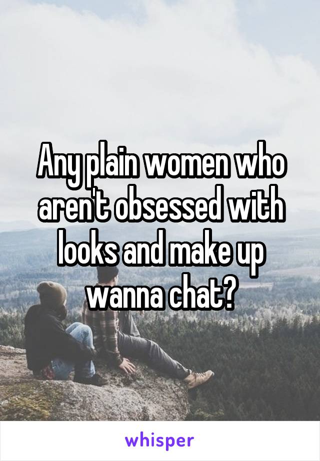 Any plain women who aren't obsessed with looks and make up wanna chat?