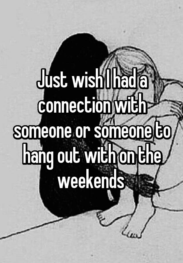 Just wish I had a connection with someone or someone to hang out with on the weekends 