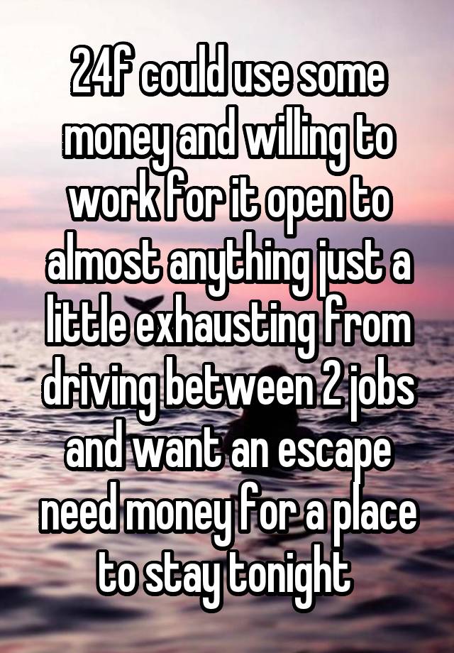 24f could use some money and willing to work for it open to almost anything just a little exhausting from driving between 2 jobs and want an escape need money for a place to stay tonight 