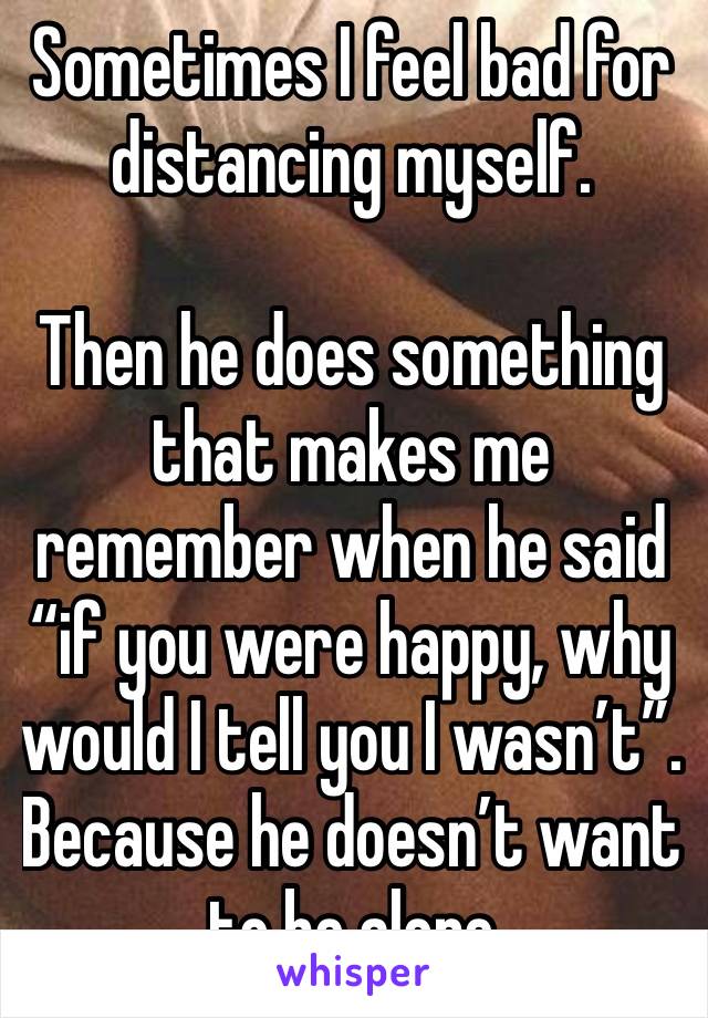 Sometimes I feel bad for distancing myself.

Then he does something that makes me remember when he said “if you were happy, why would I tell you I wasn’t”. Because he doesn’t want to be alone 