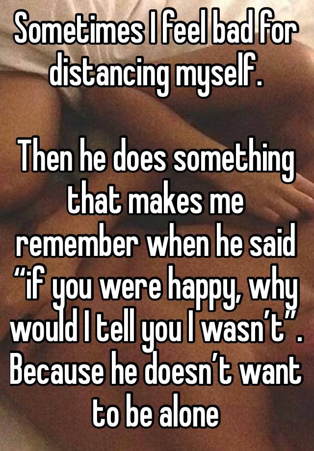 Sometimes I feel bad for distancing myself.

Then he does something that makes me remember when he said “if you were happy, why would I tell you I wasn’t”. Because he doesn’t want to be alone 