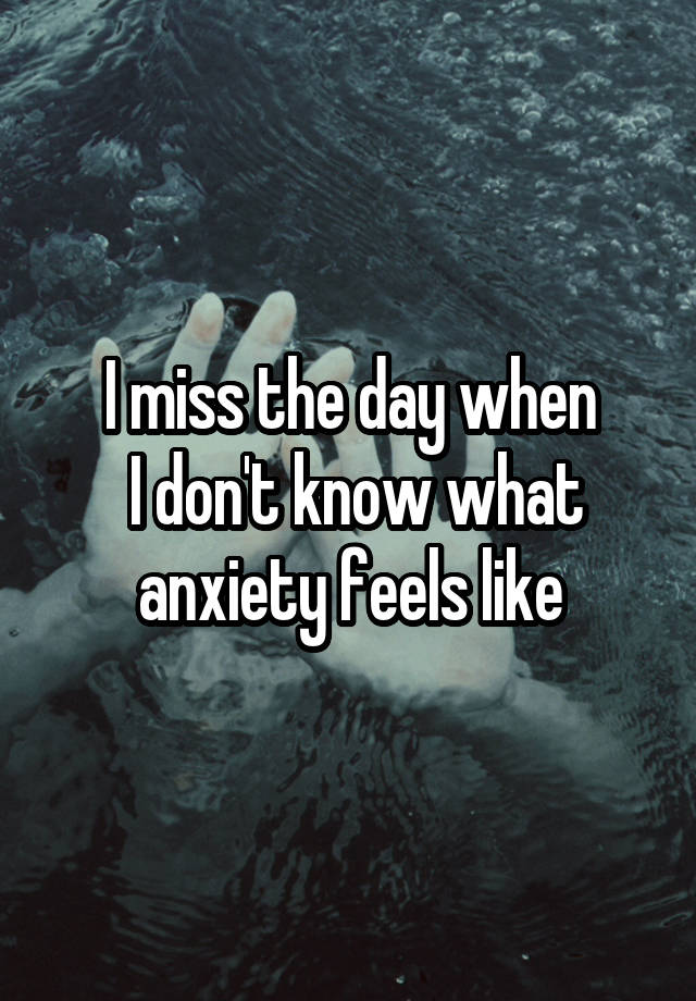 I miss the day when
 I don't know what anxiety feels like