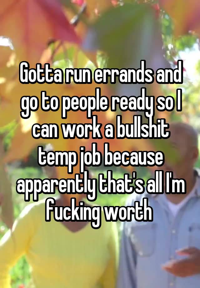 Gotta run errands and go to people ready so I can work a bullshit temp job because apparently that's all I'm fucking worth 