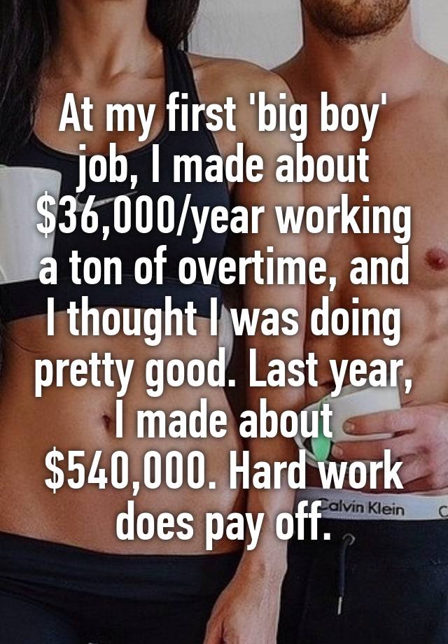 At my first 'big boy' job, I made about $36,000/year working a ton of overtime, and I thought I was doing pretty good. Last year, I made about $540,000. Hard work does pay off.