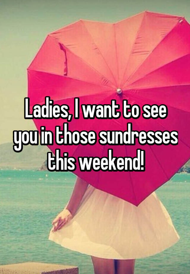 Ladies, I want to see you in those sundresses this weekend!