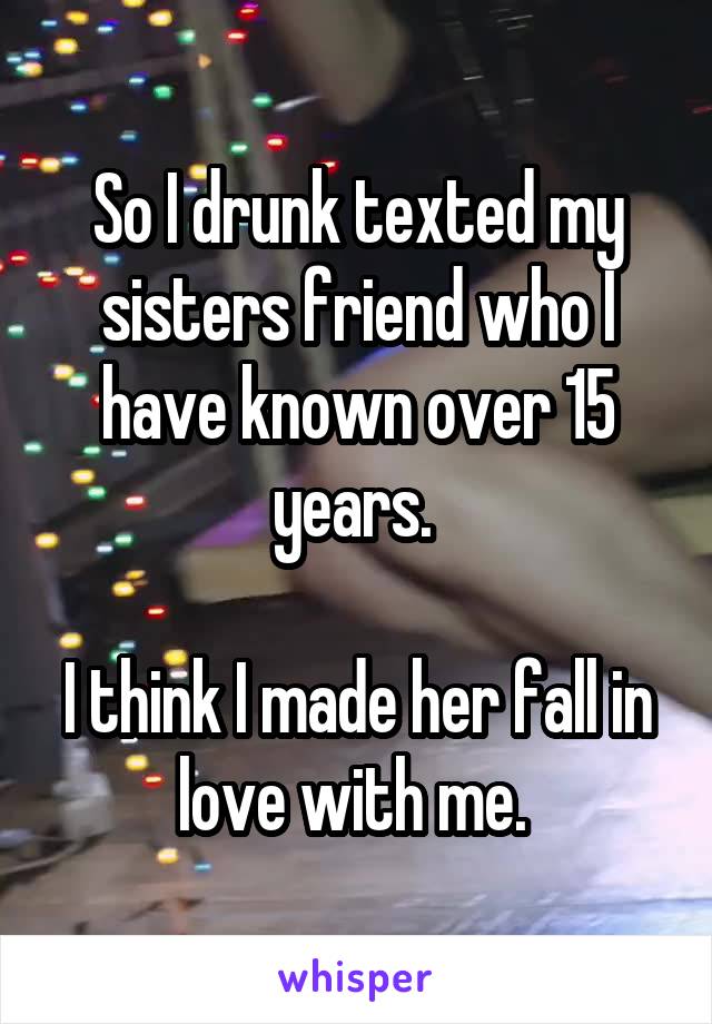 So I drunk texted my sisters friend who I have known over 15 years. 

I think I made her fall in love with me. 