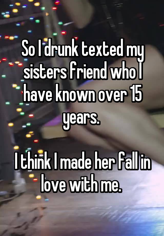 So I drunk texted my sisters friend who I have known over 15 years. 

I think I made her fall in love with me. 