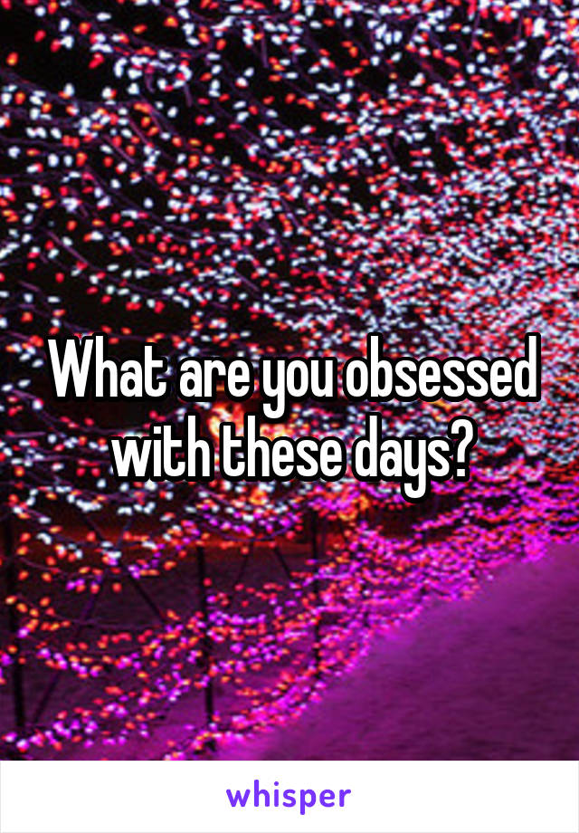 What are you obsessed with these days?