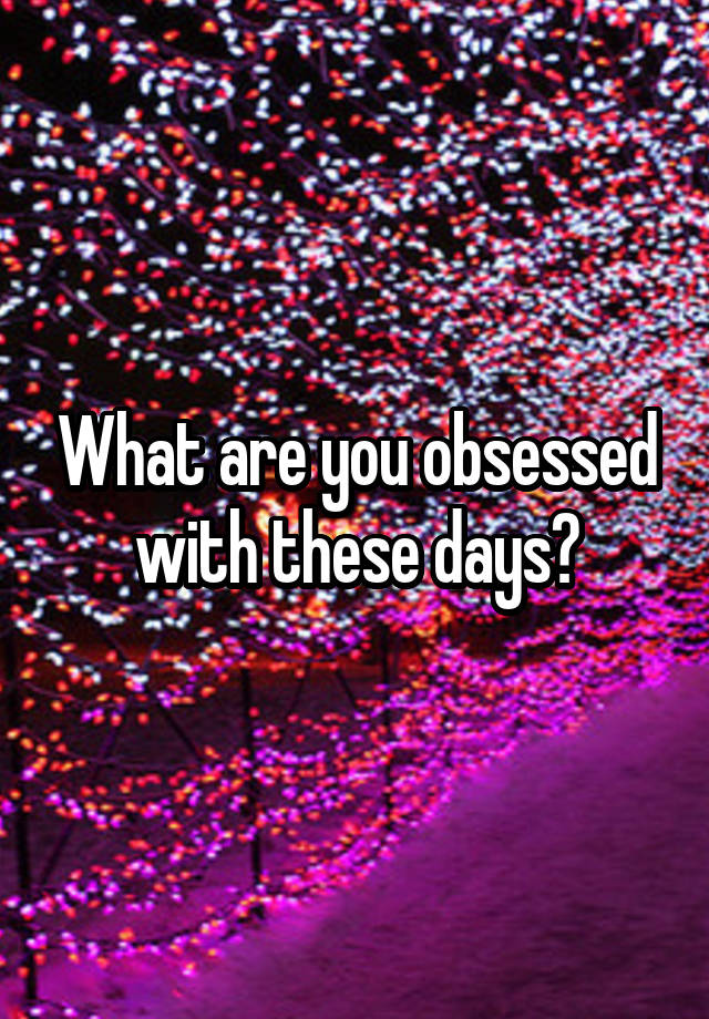 What are you obsessed with these days?