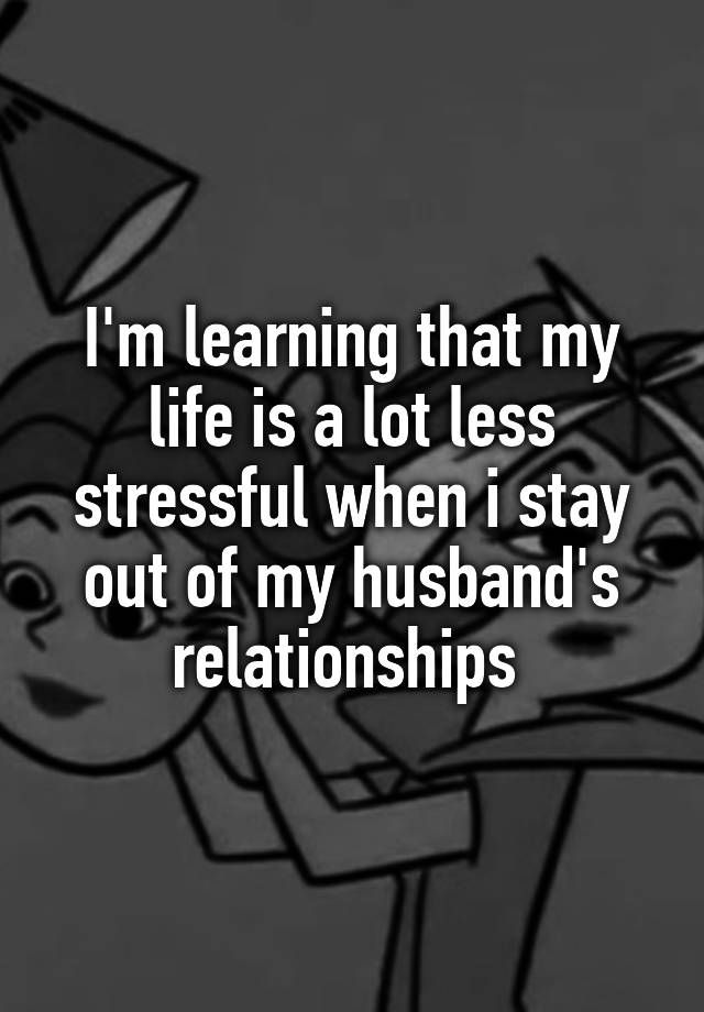 I'm learning that my life is a lot less stressful when i stay out of my husband's relationships 