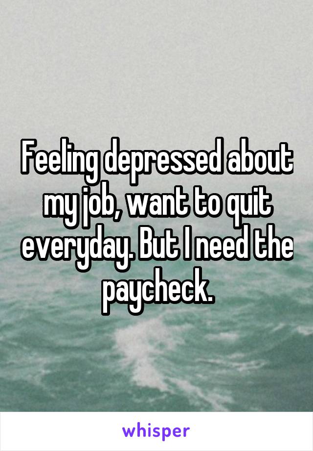 Feeling depressed about my job, want to quit everyday. But I need the paycheck.