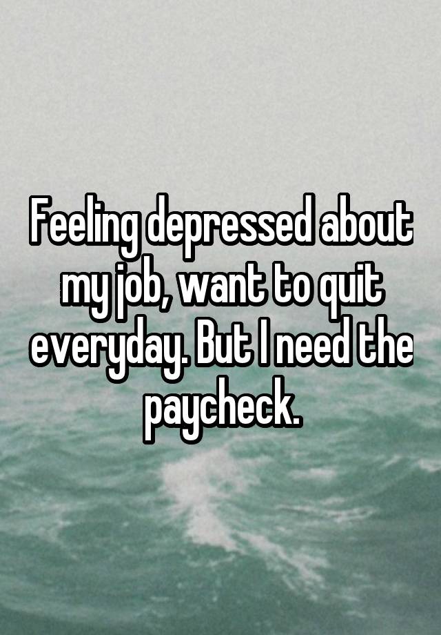 Feeling depressed about my job, want to quit everyday. But I need the paycheck.