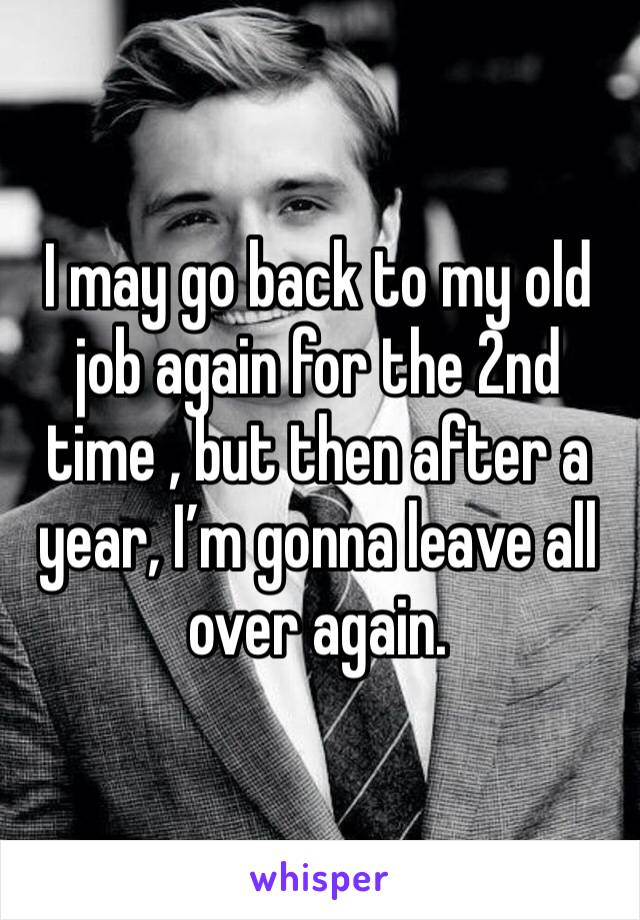 I may go back to my old job again for the 2nd time , but then after a year, I’m gonna leave all over again.