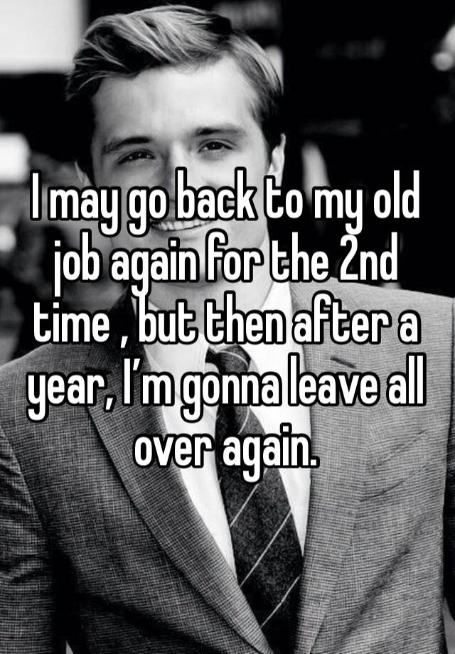 I may go back to my old job again for the 2nd time , but then after a year, I’m gonna leave all over again.