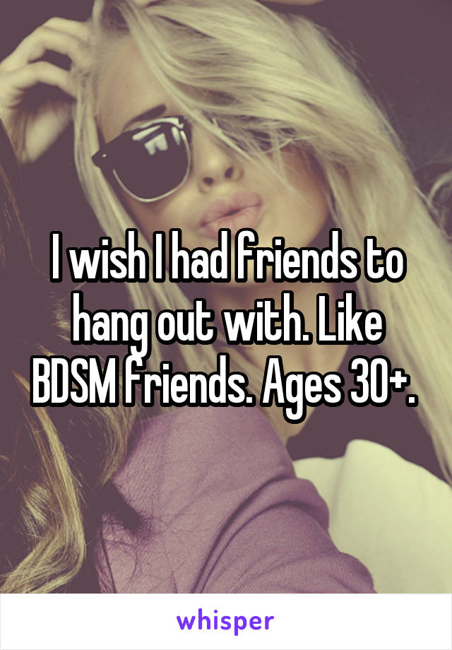 I wish I had friends to hang out with. Like BDSM friends. Ages 30+. 