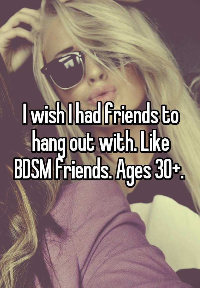 I wish I had friends to hang out with. Like BDSM friends. Ages 30+. 