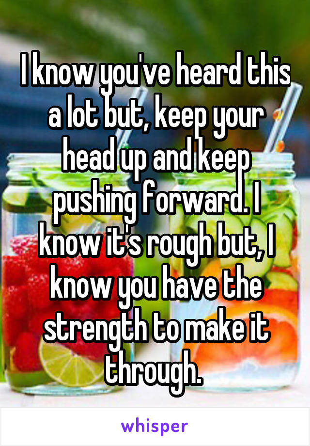 I know you've heard this a lot but, keep your head up and keep pushing forward. I know it's rough but, I know you have the strength to make it through. 