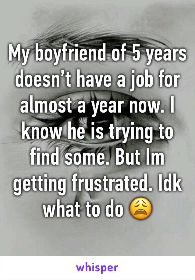 My boyfriend of 5 years doesn’t have a job for almost a year now. I know he is trying to find some. But Im getting frustrated. Idk what to do 😩