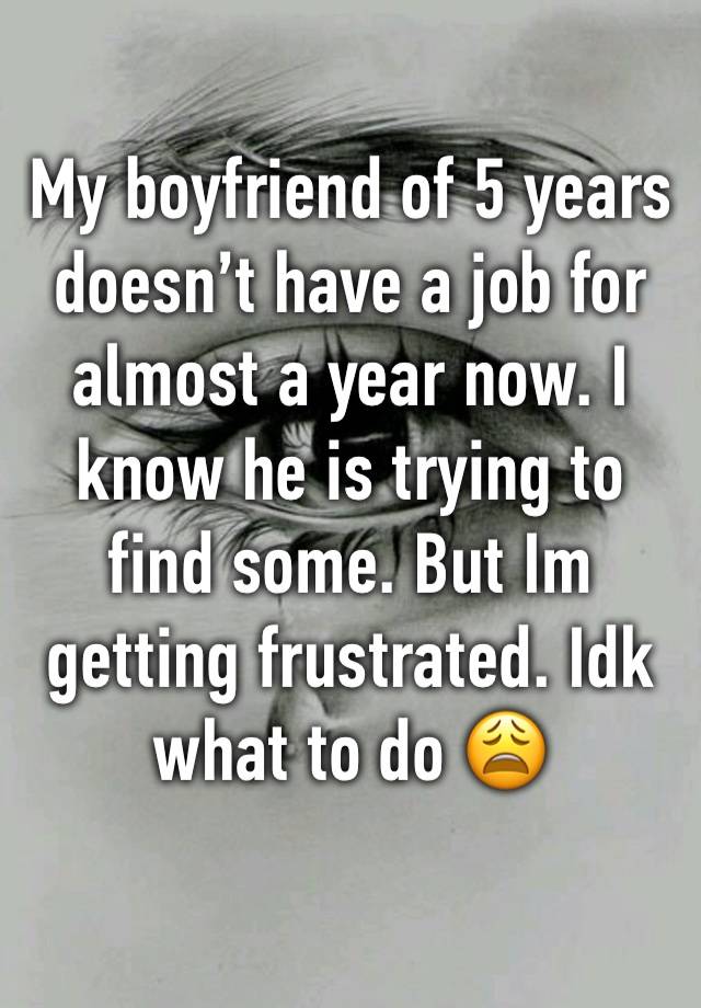 My boyfriend of 5 years doesn’t have a job for almost a year now. I know he is trying to find some. But Im getting frustrated. Idk what to do 😩