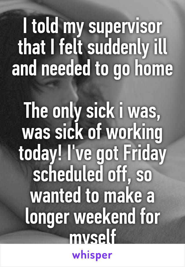 I told my supervisor that I felt suddenly ill and needed to go home

The only sick i was, was sick of working today! I've got Friday scheduled off, so wanted to make a longer weekend for myself