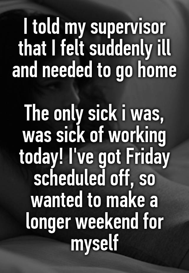 I told my supervisor that I felt suddenly ill and needed to go home

The only sick i was, was sick of working today! I've got Friday scheduled off, so wanted to make a longer weekend for myself