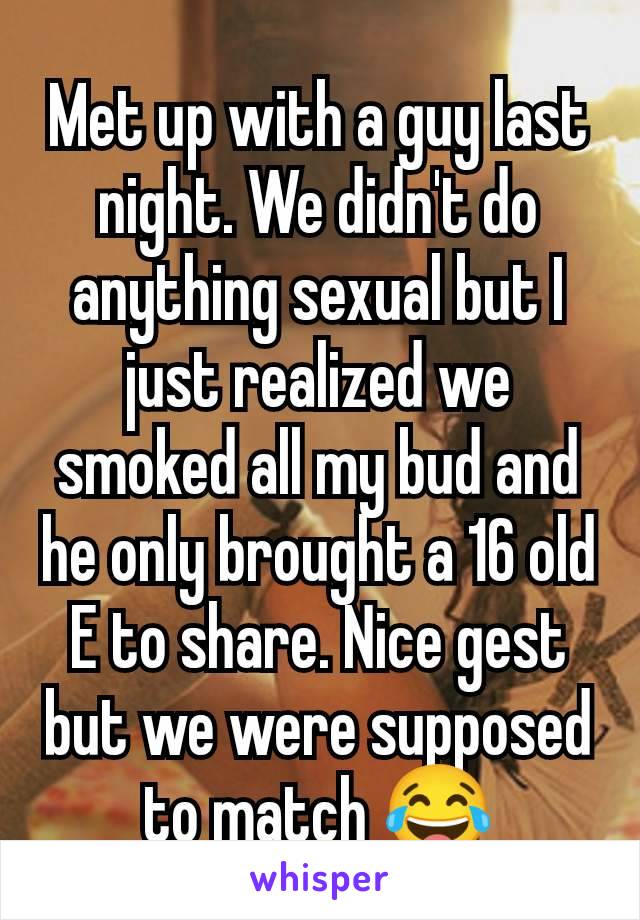 Met up with a guy last night. We didn't do anything sexual but I just realized we smoked all my bud and he only brought a 16 old E to share. Nice gest but we were supposed to match 😂