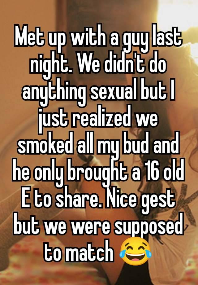 Met up with a guy last night. We didn't do anything sexual but I just realized we smoked all my bud and he only brought a 16 old E to share. Nice gest but we were supposed to match 😂