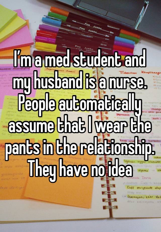 I’m a med student and my husband is a nurse. People automatically assume that I wear the pants in the relationship. They have no idea  