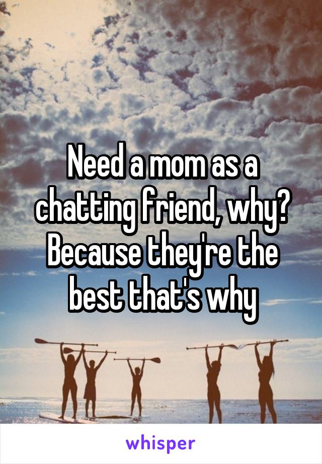 Need a mom as a chatting friend, why? Because they're the best that's why