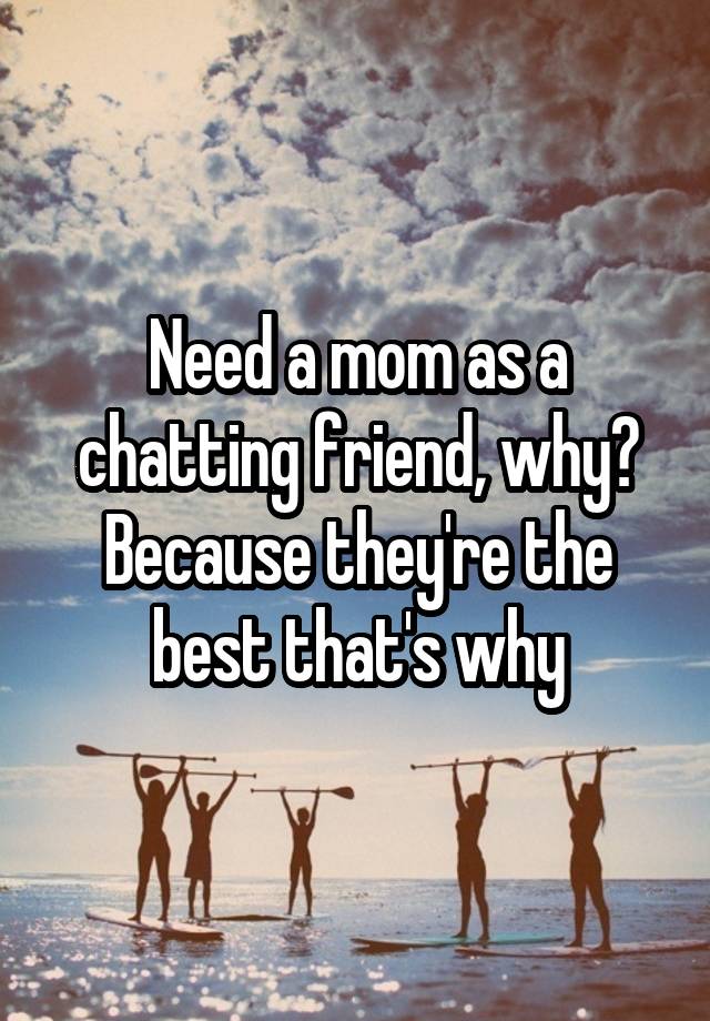 Need a mom as a chatting friend, why? Because they're the best that's why