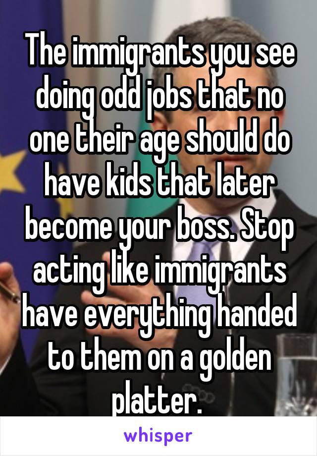 The immigrants you see doing odd jobs that no one their age should do have kids that later become your boss. Stop acting like immigrants have everything handed to them on a golden platter. 