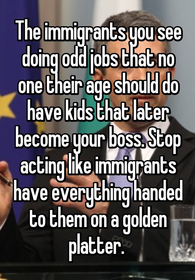 The immigrants you see doing odd jobs that no one their age should do have kids that later become your boss. Stop acting like immigrants have everything handed to them on a golden platter. 