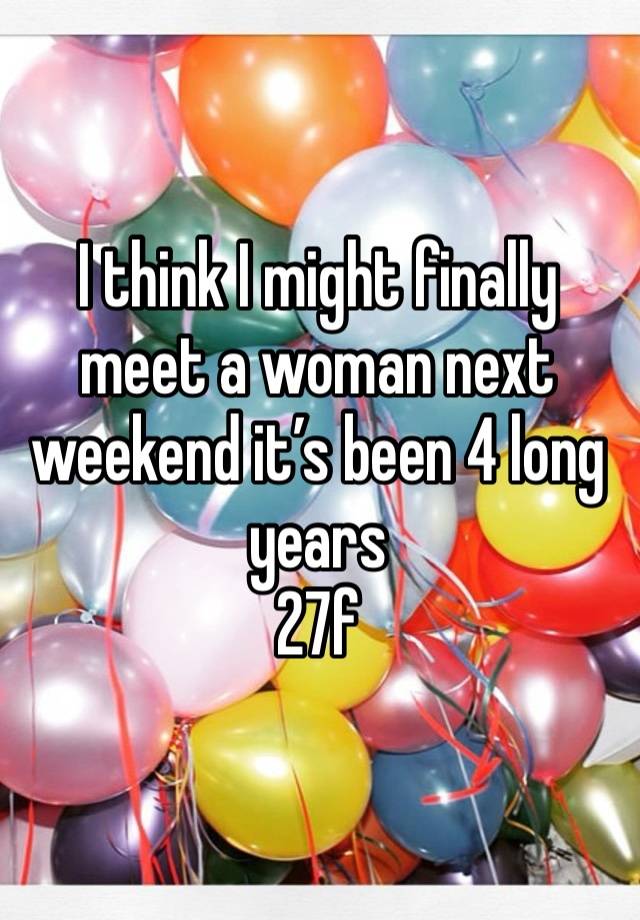 I think I might finally meet a woman next weekend it’s been 4 long years
27f