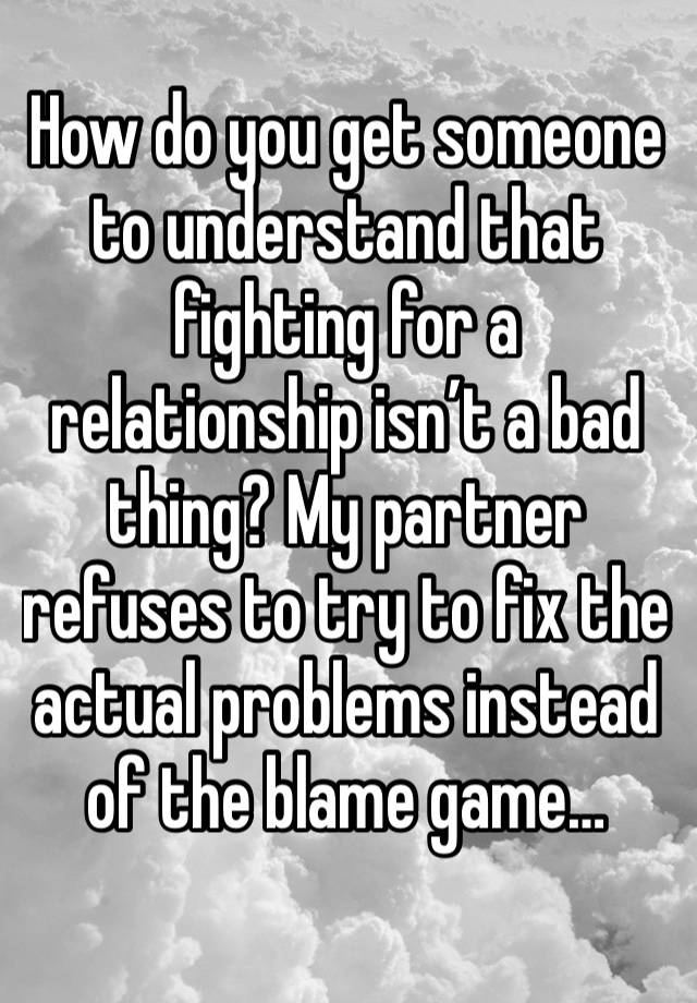 How do you get someone to understand that fighting for a relationship isn’t a bad thing? My partner refuses to try to fix the actual problems instead of the blame game…
