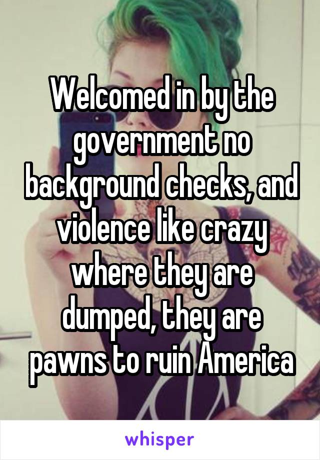 Welcomed in by the government no background checks, and violence like crazy where they are dumped, they are pawns to ruin America