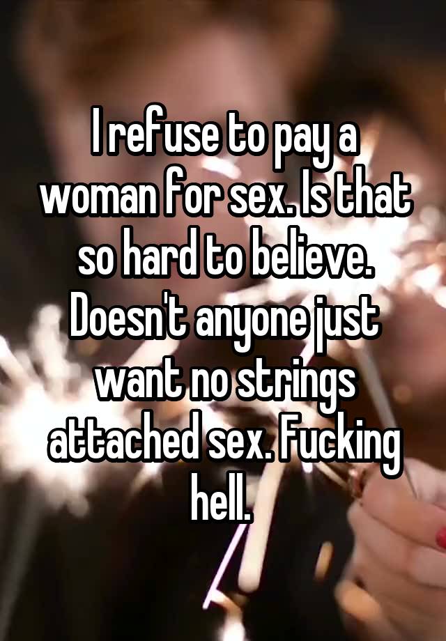 I refuse to pay a woman for sex. Is that so hard to believe. Doesn't anyone just want no strings attached sex. Fucking hell. 