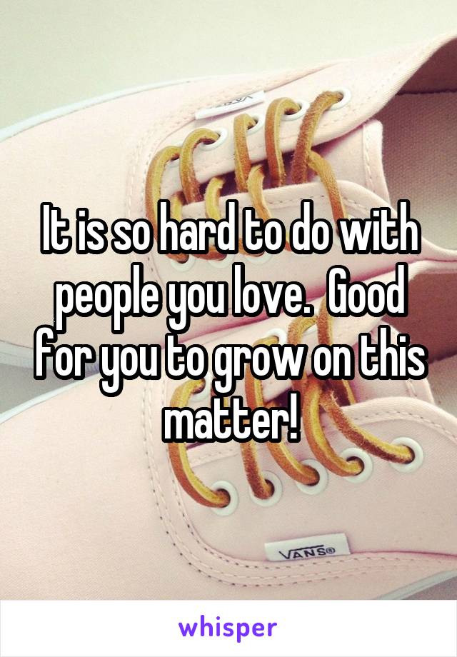 It is so hard to do with people you love.  Good for you to grow on this matter!