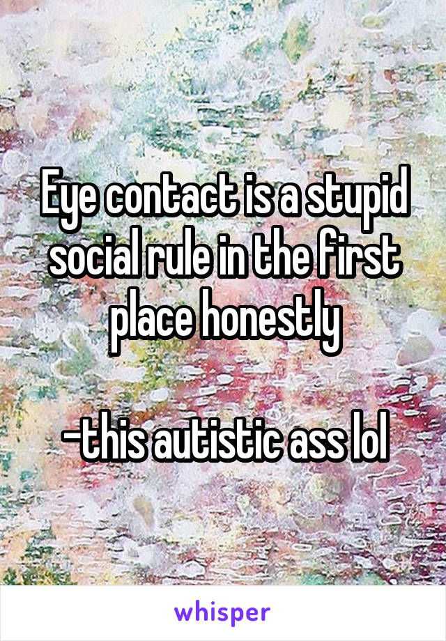 Eye contact is a stupid social rule in the first place honestly

-this autistic ass lol