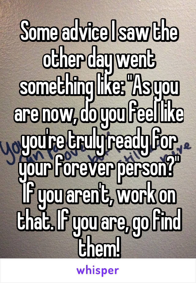 Some advice I saw the other day went something like: "As you are now, do you feel like you're truly ready for your forever person?" If you aren't, work on that. If you are, go find them!